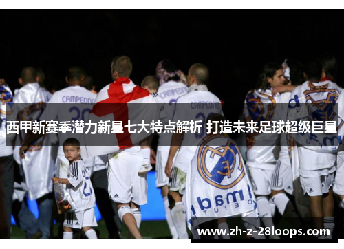 西甲新赛季潜力新星七大特点解析 打造未来足球超级巨星