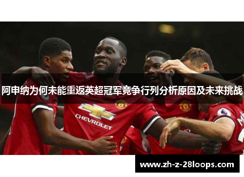阿申纳为何未能重返英超冠军竞争行列分析原因及未来挑战