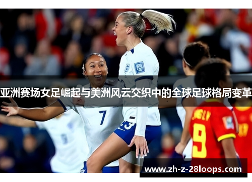 亚洲赛场女足崛起与美洲风云交织中的全球足球格局变革