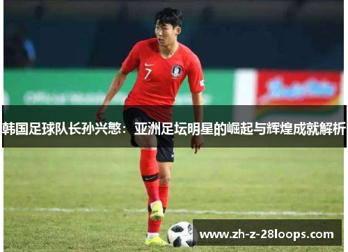 韩国足球队长孙兴慜：亚洲足坛明星的崛起与辉煌成就解析