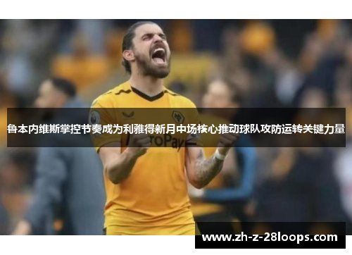 鲁本内维斯掌控节奏成为利雅得新月中场核心推动球队攻防运转关键力量